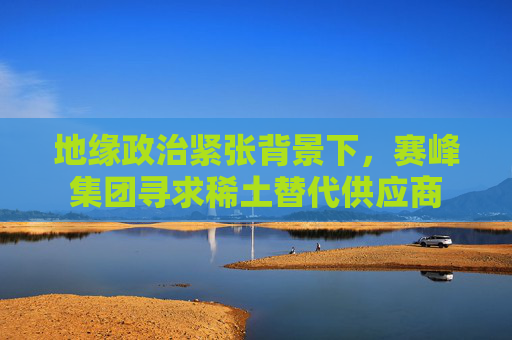 地缘政治紧张背景下，赛峰集团寻求稀土替代供应商