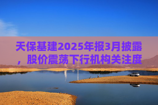天保基建2025年报3月披露，股价震荡下行机构关注度低