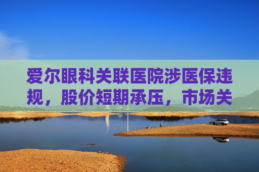 爱尔眼科关联医院涉医保违规，股价短期承压，市场关注治理风险  第1张