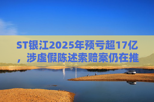 ST银江2025年预亏超17亿，涉虚假陈述索赔案仍在推进
