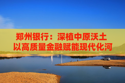 郑州银行：深植中原沃土 以高质量金融赋能现代化河南建设