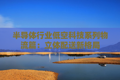 半导体行业低空科技系列物流篇：立体配送新格局