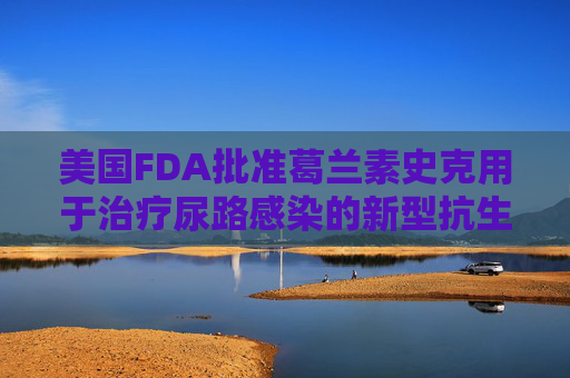 美国FDA批准葛兰素史克用于治疗尿路感染的新型抗生素