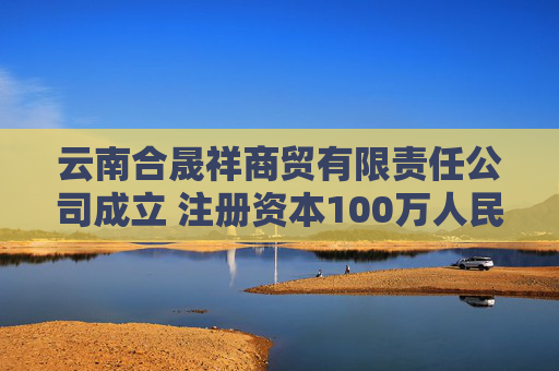 云南合晟祥商贸有限责任公司成立 注册资本100万人民币