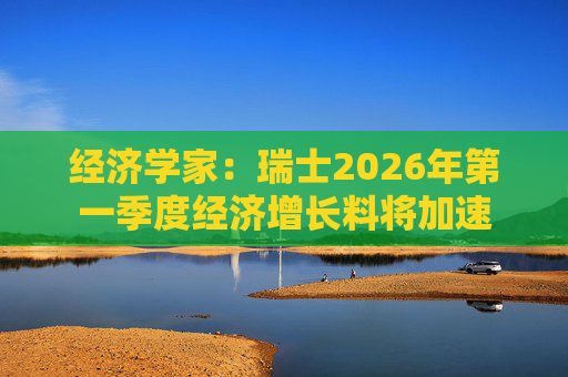 经济学家：瑞士2026年第一季度经济增长料将加速