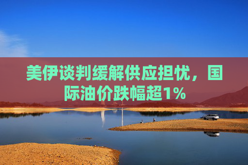 美伊谈判缓解供应担忧，国际油价跌幅超1%