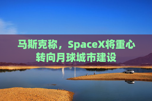 马斯克称，SpaceX将重心转向月球城市建设