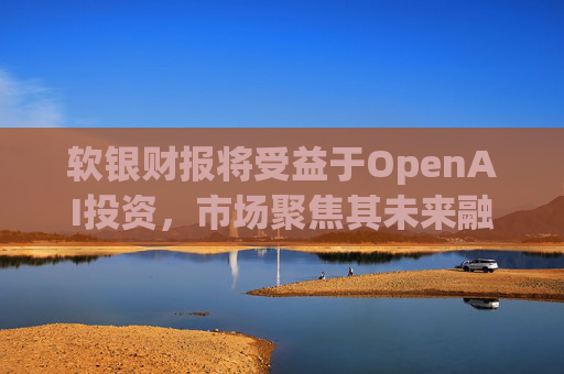 软银财报将受益于OpenAI投资，市场聚焦其未来融资计划