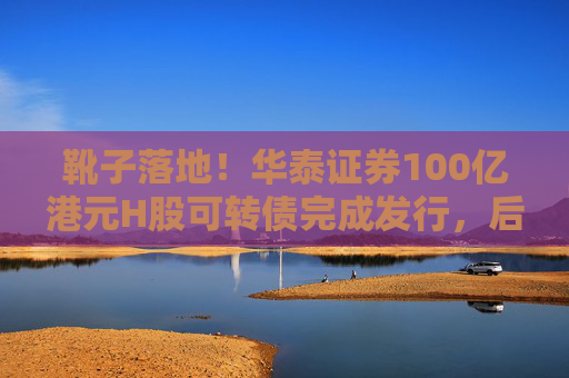 靴子落地！华泰证券100亿港元H股可转债完成发行，后续怎么走？