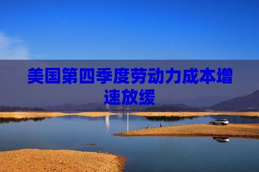 美国第四季度劳动力成本增速放缓