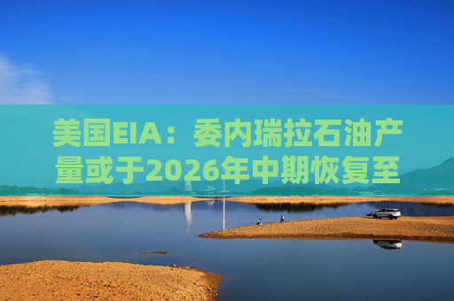 美国EIA：委内瑞拉石油产量或于2026年中期恢复至海上封锁前水平
