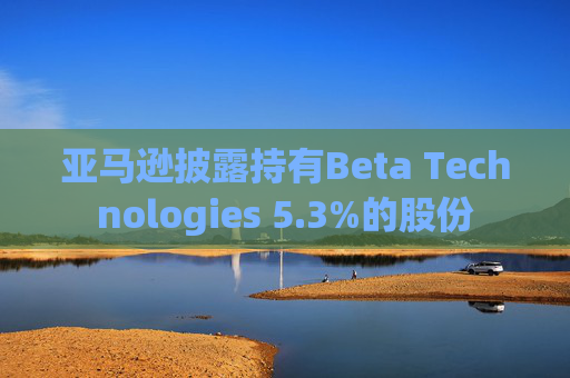 亚马逊披露持有Beta Technologies 5.3%的股份