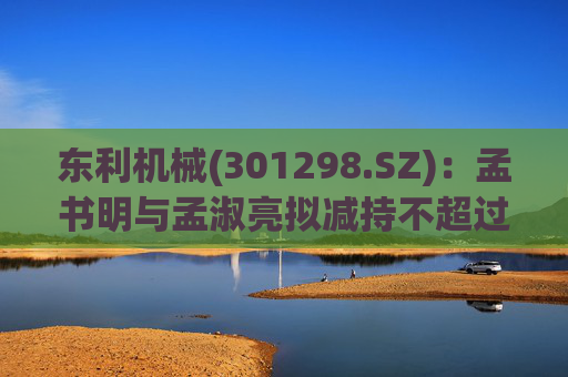 东利机械(301298.SZ)：孟书明与孟淑亮拟减持不超过138万股