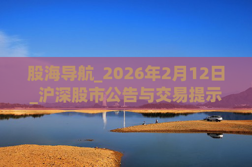 股海导航_2026年2月12日_沪深股市公告与交易提示