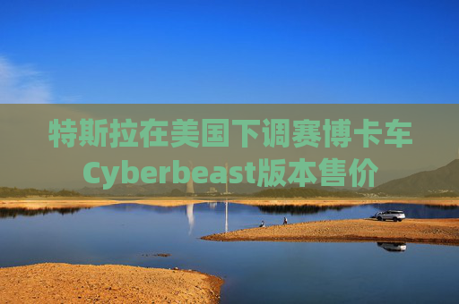 特斯拉在美国下调赛博卡车Cyberbeast版本售价