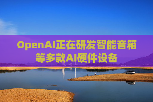 OpenAI正在研发智能音箱等多款AI硬件设备  第1张