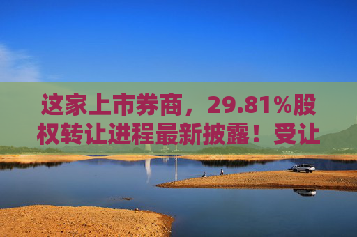 这家上市券商，29.81%股权转让进程最新披露！受让方资格尚需沟通……
