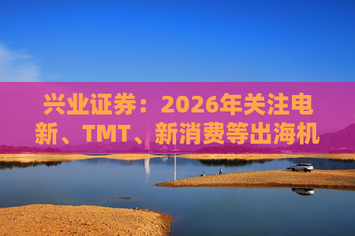 兴业证券：2026年关注电新、TMT、新消费等出海机会