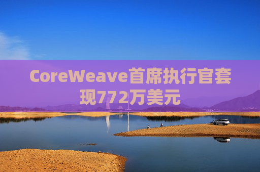 CoreWeave首席执行官套现772万美元  第1张