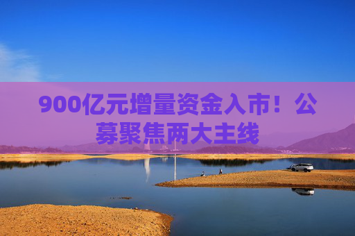 900亿元增量资金入市！公募聚焦两大主线