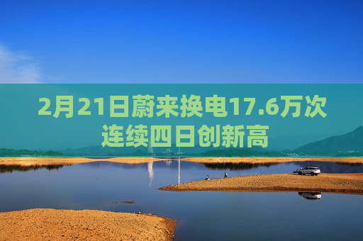 2月21日蔚来换电17.6万次 连续四日创新高