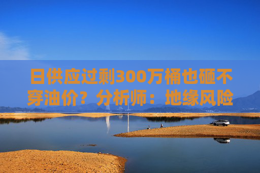 日供应过剩300万桶也砸不穿油价？分析师：地缘风险溢价+需求超预期正“接管”市场