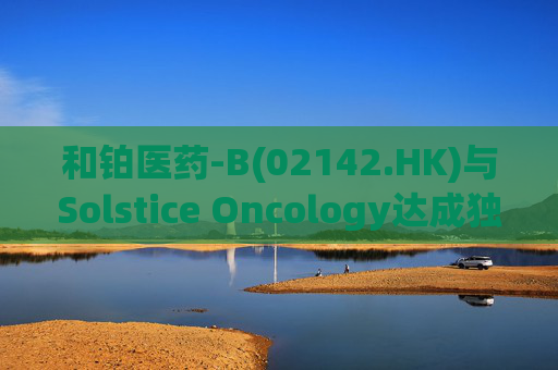 和铂医药-B(02142.HK)与Solstice Oncology达成独家授权及股权合作 超1.05亿美元前期对价+11亿美元里程碑