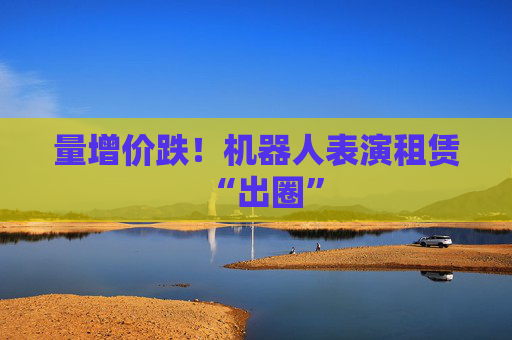 量增价跌！机器人表演租赁“出圈”