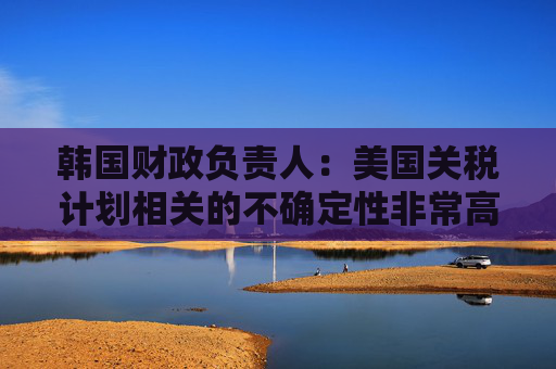 韩国财政负责人：美国关税计划相关的不确定性非常高