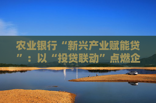 农业银行“新兴产业赋能贷”：以“投贷联动”点燃企业发展引擎