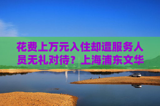 花费上万元入住却遭服务人员无礼对待？上海浦东文华东方酒店回应