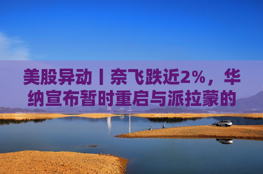 美股异动丨奈飞跌近2%，华纳宣布暂时重启与派拉蒙的交易谈判