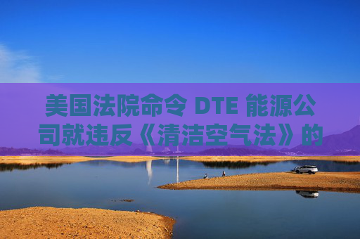 美国法院命令 DTE 能源公司就违反《清洁空气法》的行为支付1亿美元