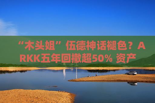 “木头姐”伍德神话褪色？ARKK五年回撤超50% 资产规模大幅缩水