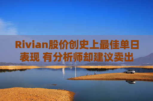 Rivian股价创史上最佳单日表现 有分析师却建议卖出