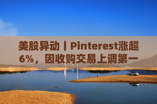 美股异动丨Pinterest涨超6%，因收购交易上调第一季度营收指引