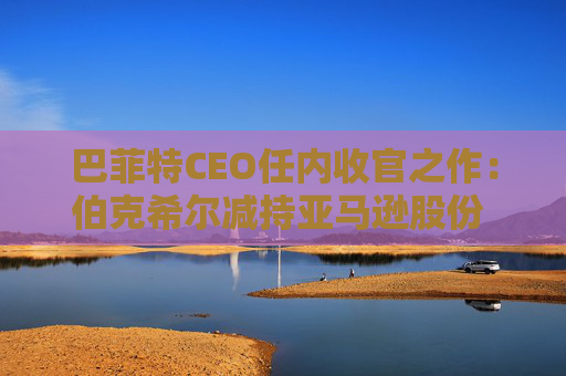 巴菲特CEO任内收官之作：伯克希尔减持亚马逊股份 押注纽约时报公司
