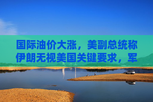 国际油价大涨，美副总统称伊朗无视美国关键要求，军事打击选项犹存