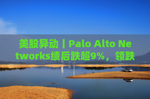 美股异动丨Palo Alto Networks绩后跌超9%，领跌网络安全概念股