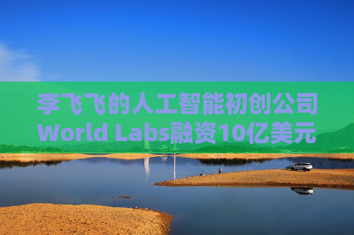 李飞飞的人工智能初创公司World Labs融资10亿美元