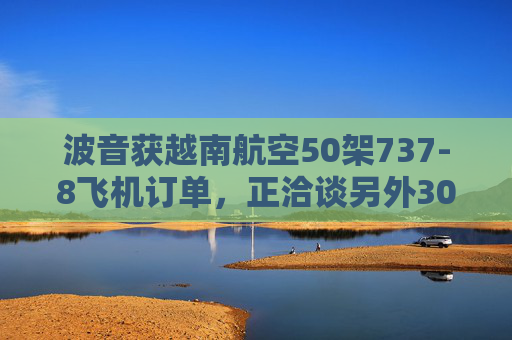 波音获越南航空50架737-8飞机订单，正洽谈另外30架飞机订单
