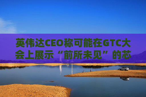 英伟达CEO称可能在GTC大会上展示“前所未见”的芯片