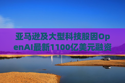亚马逊及大型科技股因OpenAI最新1100亿美元融资而下挫