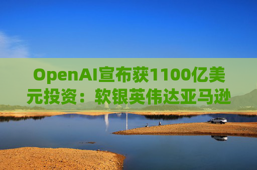 OpenAI宣布获1100亿美元投资：软银英伟达亚马逊为投资方