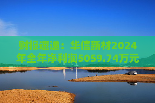 财报速递：华信新材2024年全年净利润5059.74万元