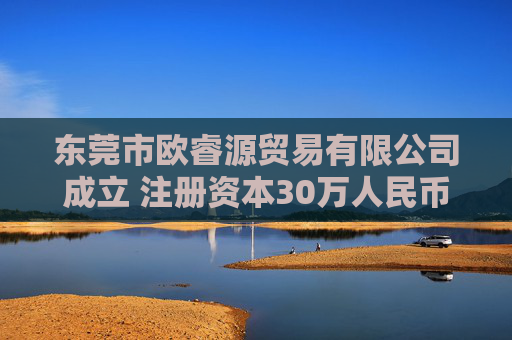 东莞市欧睿源贸易有限公司成立 注册资本30万人民币