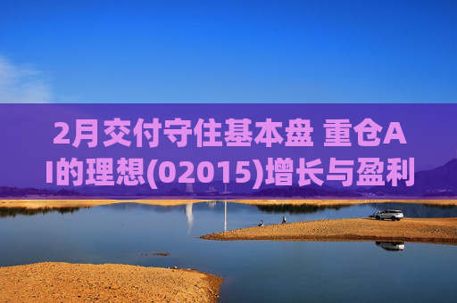 2月交付守住基本盘 重仓AI的理想(02015)增长与盈利考验并行