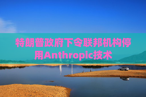 特朗普政府下令联邦机构停用Anthropic技术