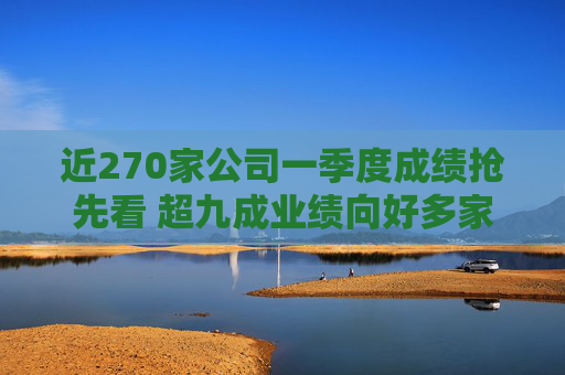 近270家公司一季度成绩抢先看 超九成业绩向好多家行业龙头“开门红”
