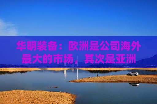 华明装备:欧洲是公司海外最大的市场,其次是亚洲 第1张 华明装备:欧洲是公司海外最大的市场,其次是亚洲 第1张